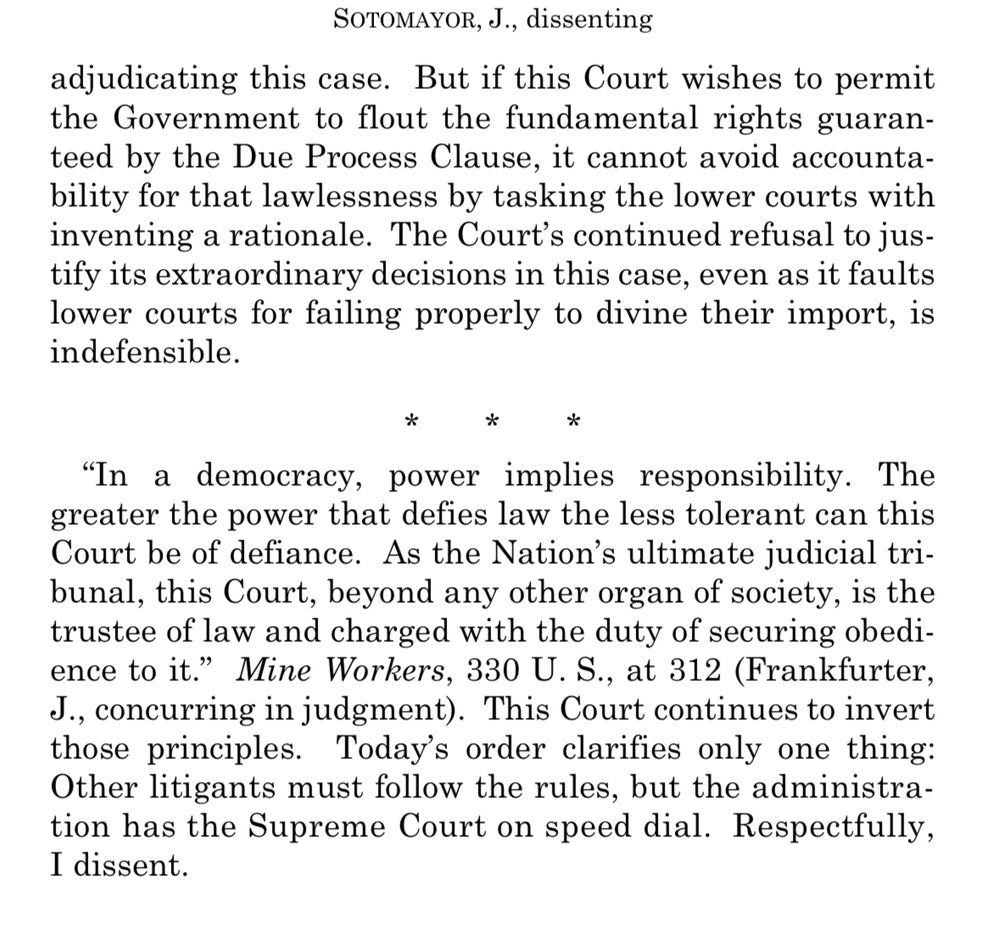 SOTOMAYOR, J., dissenting
adjudicating this case. But if this Court wishes to permit the Government to flout the fundamental rights guaranteed by the Due Process Clause, it cannot avoid accountability for that lawlessness by tasking the lower courts with inventing a rationale. The Court's continued refusal to justify its extraordinary decisions in this case, even as it faults lower courts for failing properly to divine their import, is indefensible.
*
"In a democracy, power implies responsibility. The greater the power that defies law the less tolerant can this Court be of defiance. As the Nation's ultimate judicial tri-bunal, this Court, beyond any other organ of society, is the trustee of law and charged with the duty of securing obedience to it." Mine Workers, 330 U.S., at 312 (Frankfurter,
J., concurring in judgment). This Court continues to invert those principles. Today's order clarifies only one thing:
Other litigants must follow the rules, but the administration has the Supreme Court on speed dial. Respectfully, I dissent.