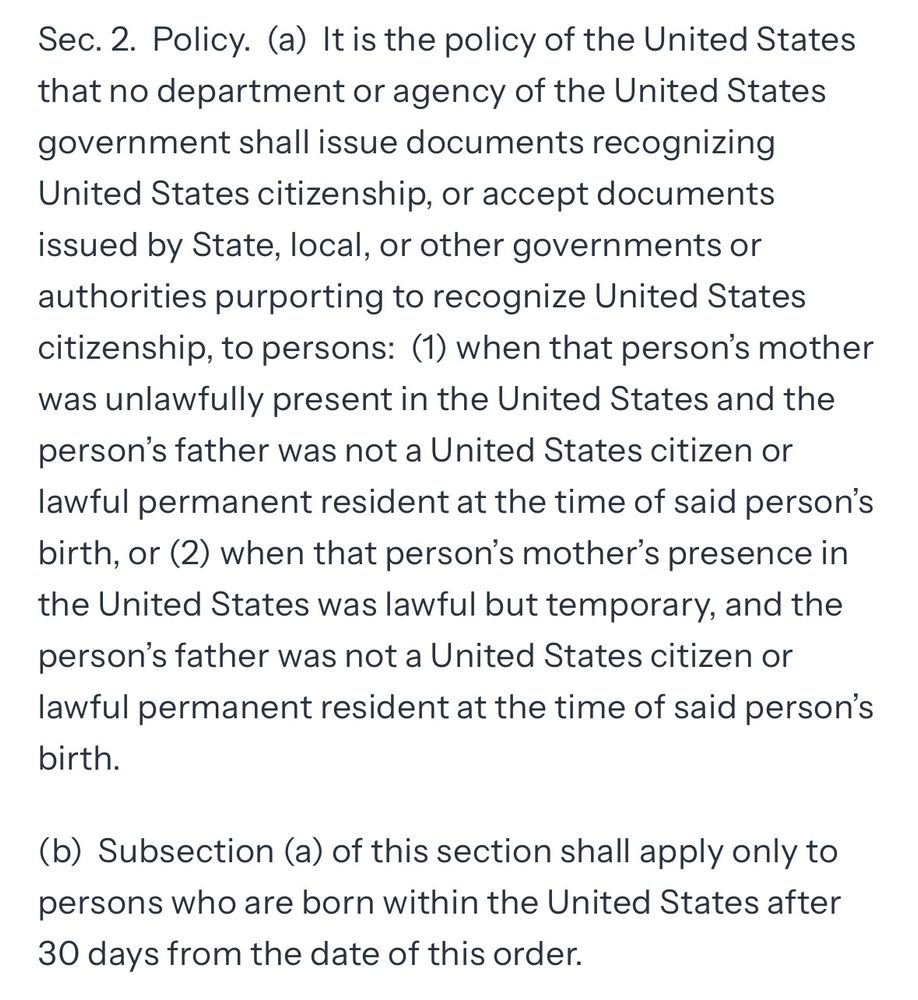 Sec. 2. Policy. (a) It is the policy of the United States that no department or agency of the United States government shall issue documents recognizing United States citizenship, or accept documents issued by State, local, or other governments or authorities purporting to recognize United States citizenship, to persons: (1) when that person's mother was unlawfully present in the United States and the person's father was not a United States citizen or lawful permanent resident at the time of said person's birth, or (2) when that person's mother's presence in the United States was lawful but temporary, and the person's father was not a United States citizen or lawful permanent resident at the time of said person's birth.
(b) Subsection (a) of this section shall apply only to persons who are born within the United States after 30 days from the date of this order.