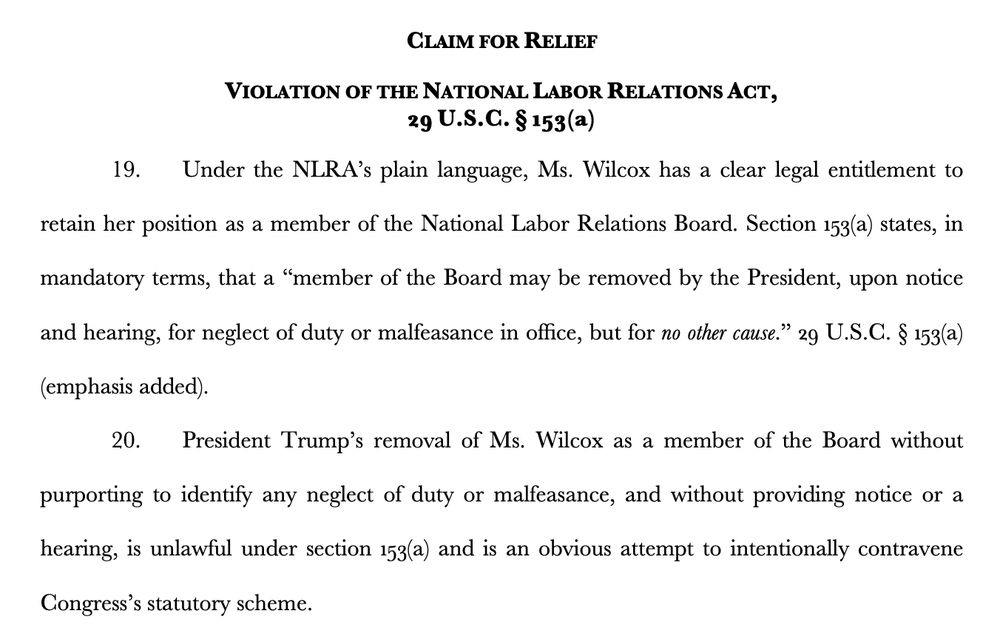 VIOLATION OF THE NATIONAL LABOR RELATIONS ACT,
29 U.S.C. § 153(a)
19. Under the NLRA’s plain language, Ms. Wilcox has a clear legal entitlement to
retain her position as a member of the National Labor Relations Board. Section 153(a) states, in
mandatory terms, that a “member of the Board may be removed by the President, upon notice
and hearing, for neglect of duty or malfeasance in office, but for no other cause.” 29 U.S.C. § 153(a)
(emphasis added).
20. President Trump’s removal of Ms. Wilcox as a member of the Board without
purporting to identify any neglect of duty or malfeasance, and without providing notice or a
hearing, is unlawful under section 153(a) and is an obvious attempt to intentionally contravene
Congress’s statutory scheme.