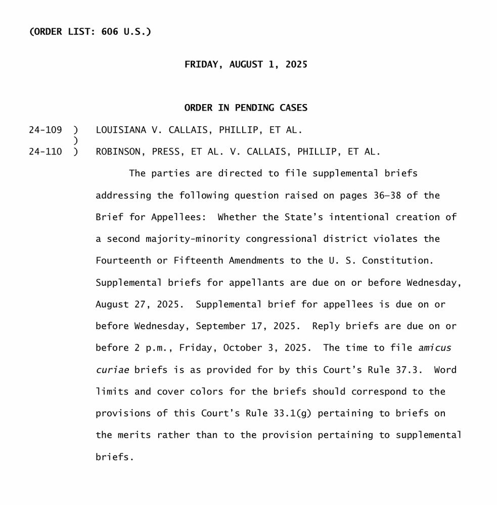 CORDER LIST: 606 U.S.)
FRIDAY, AUGUST 1, 2025
24-109
24-110
ORDER IN PENDING CASES
LOUISIANA V. CALLAIS, PHILLIP, ET AL.
ROBINSON, PRESS, ET AL. V. CALLAIS, PHILLIP, ET AL.
The parties are directed to file supplemental briefs
addressing the following question raised on pages 36-38 of the
Brief for Appellees:
Whether the State's intentional creation of
a second majority-minority congressional district violates the
Fourteenth or Fifteenth Amendments to the U. S. Constitution.
Supplemental briefs for appellants are due on or before Wednesday,
August 27, 2025. Supplemental brief for appellees is due on or
before Wednesday, September 17, 2025. Reply briefs are due on or
before 2 p.m., Friday, October 3, 2025. The time to file amicus
curiae briefs is as provided for by this Court's Rule 37.3. Word
limits and cover colors for the briefs should correspond to the provisions of this Court's Rule 33.1(g) pertaining to briefs on the merits rather than to the provision pertaining to supplemental