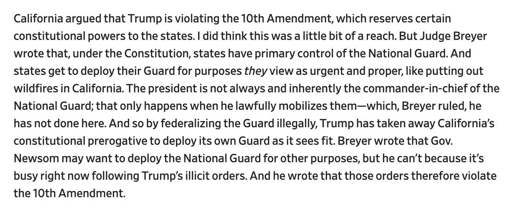 California argued that Trump is violating the 10th Amendment, which reserves certain constitutional powers to the states. I did think this was a little bit of a reach. But Judge Breyer wrote that, under the Constitution, states have primary control of the National Guard. And states get to deploy their Guard for purposes they view as urgent and proper, like putting out wildfires in California. The president is not always and inherently the commander-in-chief of the National Guard; that only happens when he lawfully mobilizes them—which, Breyer ruled, he has not done here. And so by federalizing the Guard illegally, Trump has taken away California’s constitutional prerogative to deploy its own Guard as it sees fit. Breyer wrote that Gov. Newsom may want to deploy the National Guard for other purposes, but he can’t because it’s busy right now following Trump’s illicit orders. And he wrote that those orders therefore violate the 10th Amendment.

