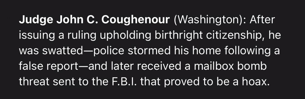 Judge John C. Coughenour (Washington): After issuing a ruling upholding birthright citizenship, he was swatted-police stormed his home following a false report-and later received a mailbox bomb threat sent to the F.B.l. that proved to be a hoax.