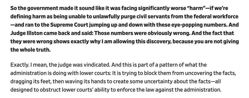 So the government made it sound like it was facing significantly worse “harm”—if we’re defining harm as being unable to unlawfully purge civil servants from the federal workforce—and ran to the Supreme Court jumping up and down with these eye-popping numbers. And Judge Illston came back and said: Those numbers were obviously wrong. And the fact that they were wrong shows exactly why I am allowing this discovery, because you are not giving the whole truth. 

Exactly. I mean, the judge was vindicated. And this is part of a pattern of what the administration is doing with lower courts: It is trying to block them from uncovering the facts, dragging its feet, then waving its hands to create some uncertainty about the facts—all designed to obstruct lower courts’ ability to enforce the law against the administration.

