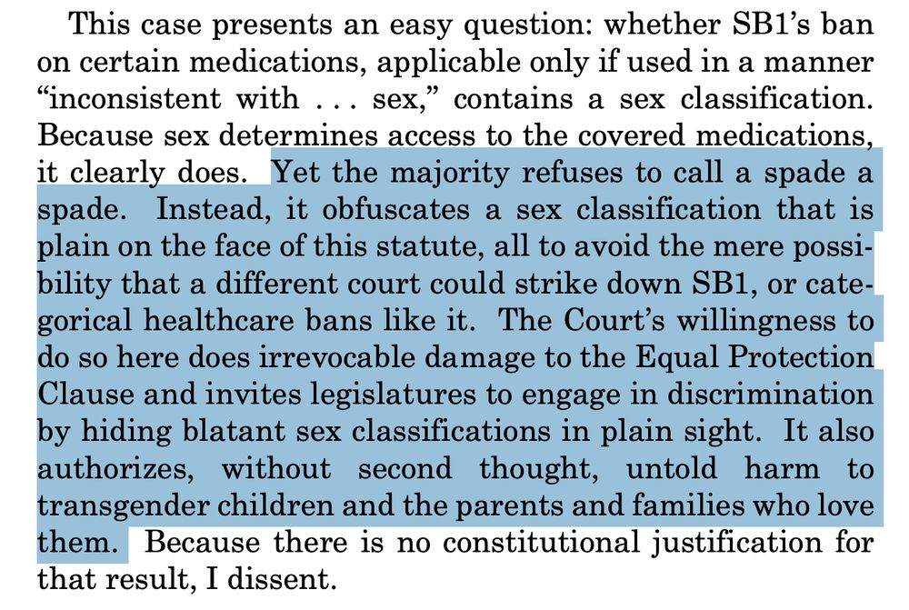 This case presents an easy question: whether SB1’s ban
on certain medications, applicable only if used in a manner
“inconsistent with . . . sex,” contains a sex classification.
Because sex determines access to the covered medications,
it clearly does. Yet the majority refuses to call a spade a
spade. Instead, it obfuscates a sex classification that is
plain on the face of this statute, all to avoid the mere possibility that a different court could strike down SB1, or categorical healthcare bans like it. The Court’s willingness to
do so here does irrevocable damage to the Equal Protection
Clause and invites legislatures to engage in discrimination
by hiding blatant sex classifications in plain sight. It also
authorizes, without second thought, untold harm to
transgender children and the parents and families who love
them. Because there is no constitutional justification for
that result, I dissent.