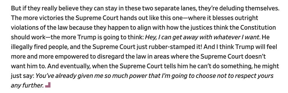 But if they really believe they can stay in these two separate lanes, they’re deluding themselves. The more victories the Supreme Court hands out like this one—where it blesses outright violations of the law because they happen to align with how the justices think the Constitution should work—the more Trump is going to think: Hey, I can get away with whatever I want. He illegally fired people, and the Supreme Court just rubber-stamped it! And I think Trump will feel more and more empowered to disregard the law in areas where the Supreme Court doesn’t want him to. And eventually, when the Supreme Court tells him he can’t do something, he might just say: You’ve already given me so much power that I’m going to choose not to respect yours any further.


