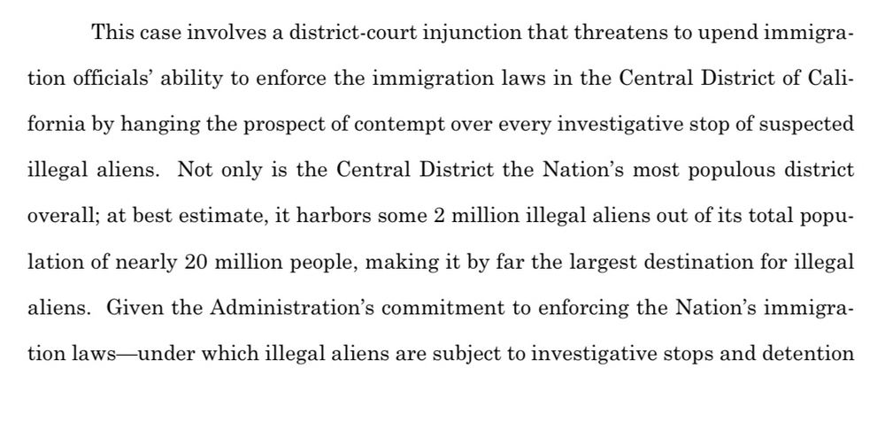 This case involves a district-court injunction that threatens to upend immigration officials' ability to enforce the immigration laws in the Central District of Cali-
fornia by hanging the prospect of contempt over every investigative stop of suspected illegal aliens. Not only is the Central District the Nation's most populous district overall; at best estimate, it harbors some 2 million illegal aliens out of its total popu-
lation of nearly 20 million people, making it by far the largest destination for illegal
aliens. Given the Administration's commitment to enforcing the Nation's immigration laws-under which illegal aliens are subject to investigative stops and detention