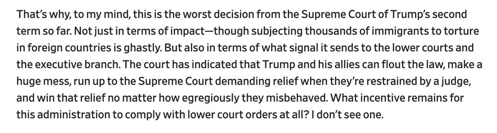 That’s why, to my mind, this is the worst decision from the Supreme Court of Trump’s second term so far. Not just in terms of impact—though subjecting thousands of immigrants to torture in foreign countries is ghastly. But also in terms of what signal it sends to the lower courts and the executive branch. The court has indicated that Trump and his allies can flout the law, make a huge mess, run up to the Supreme Court demanding relief when they’re restrained by a judge, and win that relief no matter how egregiously they misbehaved. What incentive remains for this administration to comply with lower court orders at all? I don’t see one.

