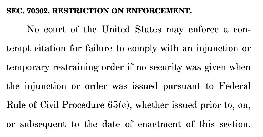 SEC. 70302. RESTRICTION ON ENFORCEMENT.
20 No court of the United States may enforce a con21 tempt citation for failure to comply with an injunction or
22 temporary restraining order if no security was given when
23 the injunction or order was issued pursuant to Federal
24 Rule of Civil Procedure 65(c), whether issued prior to, on,
25 or subsequent to the date of enactment of this section. 