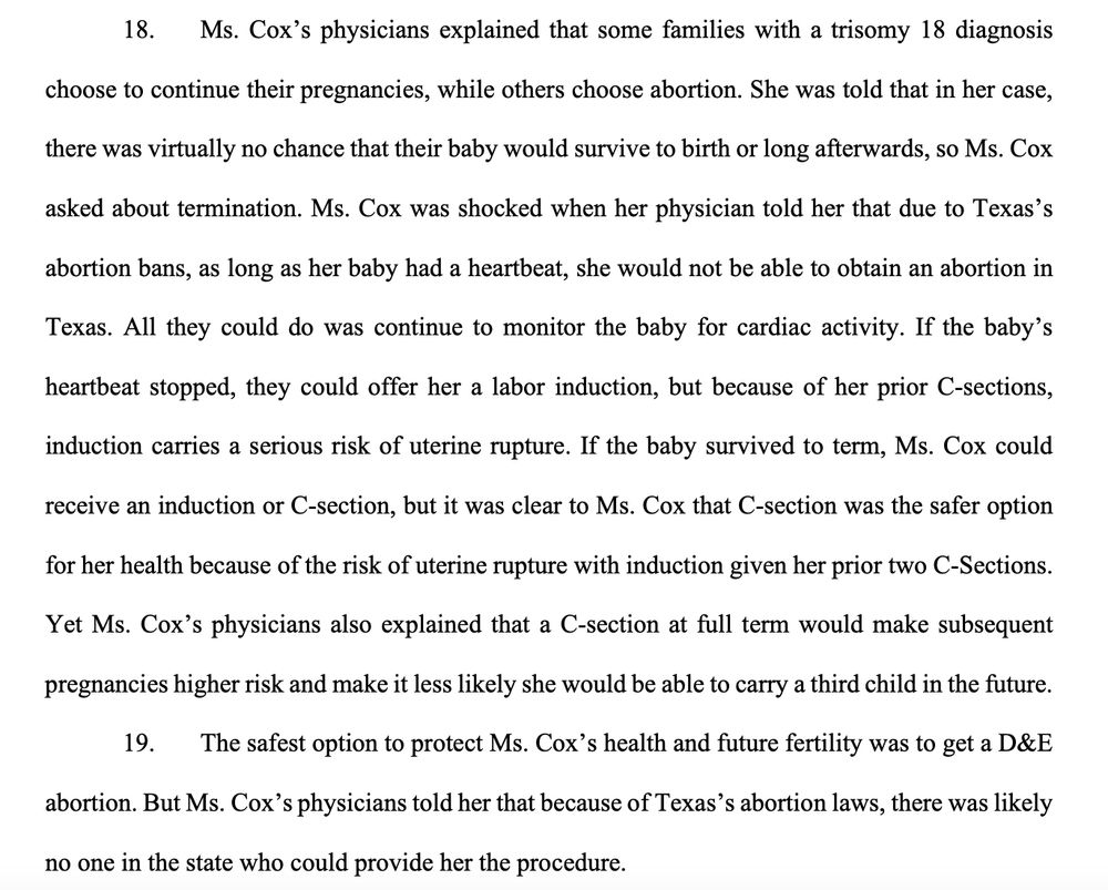 Ms. Cox’s physicians explained that some families with a trisomy 18 diagnosis
choose to continue their pregnancies, while others choose abortion. She was told that in her case,
there was virtually no chance that their baby would survive to birth or long afterwards, so Ms. Cox
asked about termination. Ms. Cox was shocked when her physician told her that due to Texas’s
abortion bans, as long as her baby had a heartbeat, she would not be able to obtain an abortion in
Texas. All they could do was continue to monitor the baby for cardiac activity. If the baby’s
heartbeat stopped, they could offer her a labor induction, but because of her prior C-sections,
induction carries a serious risk of uterine rupture. If the baby survived to term, Ms. Cox could
receive an induction or C-section, but it was clear to Ms. Cox that C-section was the safer option
for her health because of the risk of uterine rupture with induction given her prior two C-Sections.
Yet Ms. Cox’s physicians also explained that