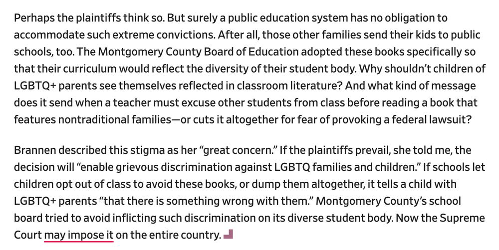 Perhaps the plaintiffs think so. But surely a public education system has no obligation to accommodate such extreme convictions. After all, those other families send their kids to public schools, too. The Montgomery County Board of Education adopted these books specifically so that their curriculum would reflect the diversity of their student body. Why shouldn’t children of LGBTQ+ parents see themselves reflected in classroom literature? And what kind of message does it send when a teacher must excuse other students from class before reading a book that features nontraditional families—or cuts it altogether for fear of provoking a federal lawsuit?

Brannen described this stigma as her “great concern.” If the plaintiffs prevail, she told me, the decision will “enable grievous discrimination against LGBTQ families and children.” If schools let children opt out of class to avoid these books, or dump them altogether, it tells a child with LGBTQ+ parents “that there is something wrong with them.” Montgomery County’s school board tried to avoid inflicting such discrimination on its diverse student body. Now the Supreme Court may impose it on the entire country.