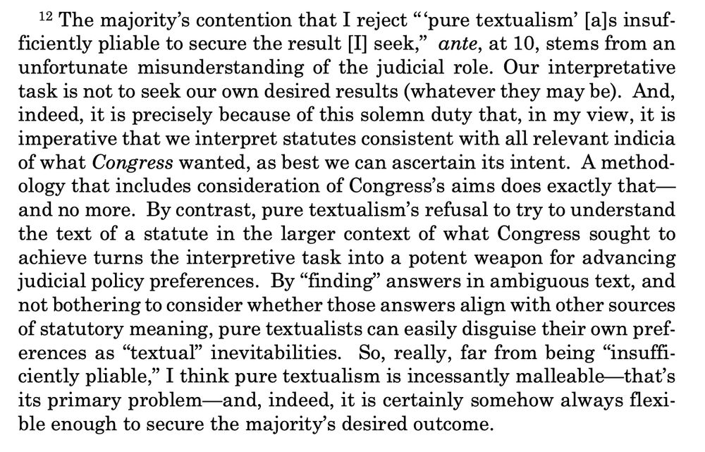 The majority’s contention that I reject “ ‘pure textualism’ [a]s insufficiently pliable to secure the result [I] seek,” ante, at 10, stems from an
unfortunate misunderstanding of the judicial role. Our interpretative
task is not to seek our own desired results (whatever they may be). And,
indeed, it is precisely because of this solemn duty that, in my view, it is
imperative that we interpret statutes consistent with all relevant indicia
of what Congress wanted, as best we can ascertain its intent. A methodology that includes consideration of Congress’s aims does exactly that—
and no more. By contrast, pure textualism’s refusal to try to understand
the text of a statute in the larger context of what Congress sought to
achieve turns the interpretive task into a potent weapon for advancing
judicial policy preferences. By “finding” answers in ambiguous text, and
not bothering to consider whether those answers align with other sources
of statutory meaning, pure textualists can easily disguise their own preferences as “textual” inevitabilities. So, really, far from being “insufficiently pliable,” I think pure textualism is incessantly malleable—that’s
its primary problem—and, indeed, it is certainly somehow always flexible enough to secure the majority’s desired outcome. 
