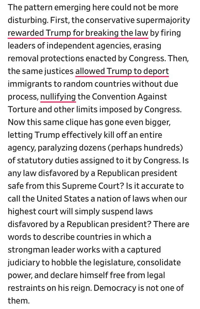 The pattern emerging here could not be more disturbing. First, the conservative supermajority rewarded Trump for breaking the law by firing leaders of independent agencies, erasing removal protections enacted by Congress. Then, the same justices allowed Trump to deport immigrants to random countries without due process, nullifying the Convention Against Torture and other limits imposed by Congress.
Now this same clique has gone even bigger, letting Trump effectively kill off an entire agency, paralyzing dozens (perhaps hundreds) of statutory duties assigned to it by Congress. Is any law disfavored by a Republican president safe from this Supreme Court? Is it accurate to call the United States a nation of laws when our highest court will simply suspend laws disfavored by a Republican president? There are words to describe countries in which a strongman leader works with a captured judiciary to hobble the legislature, consolidate power, and declare himself free from legal restraints on his reign. Democracy is not one of them.