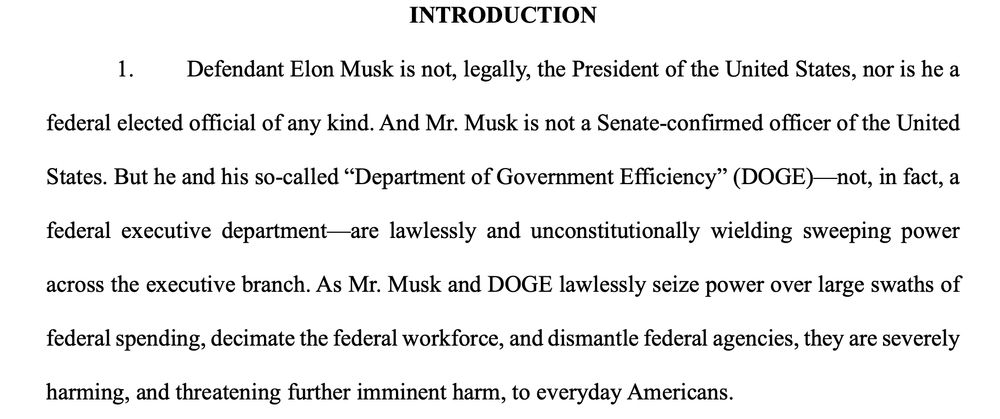 INTRODUCTION
1. Defendant Elon Musk is not, legally, the President of the United States, nor is he a
federal elected official of any kind. And Mr. Musk is not a Senate-confirmed officer of the United
States. But he and his so-called “Department of Government Efficiency” (DOGE)—not, in fact, a
federal executive department—are lawlessly and unconstitutionally wielding sweeping power
across the executive branch. As Mr. Musk and DOGE lawlessly seize power over large swaths of
federal spending, decimate the federal workforce, and dismantle federal agencies, they are severely
harming, and threatening further imminent harm, to everyday Americans. 