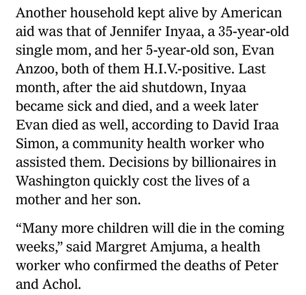 Another household kept alive by American aid was that of Jennifer Inyaa, a 35-year-old single mom, and her 5-year-old son, Evan Anzoo, both of them H.I.V.-positive. Last month, after the aid shutdown, Inyaa became sick and died, and a week later Evan died as well, according to David Iraa Simon, a community health worker who assisted them. Decisions by billionaires in Washington quickly cost the lives of a mother and her son.
"Many more children will die in the coming weeks," said Margret Amjuma, a health worker who confirmed the deaths of Peter and Achol.