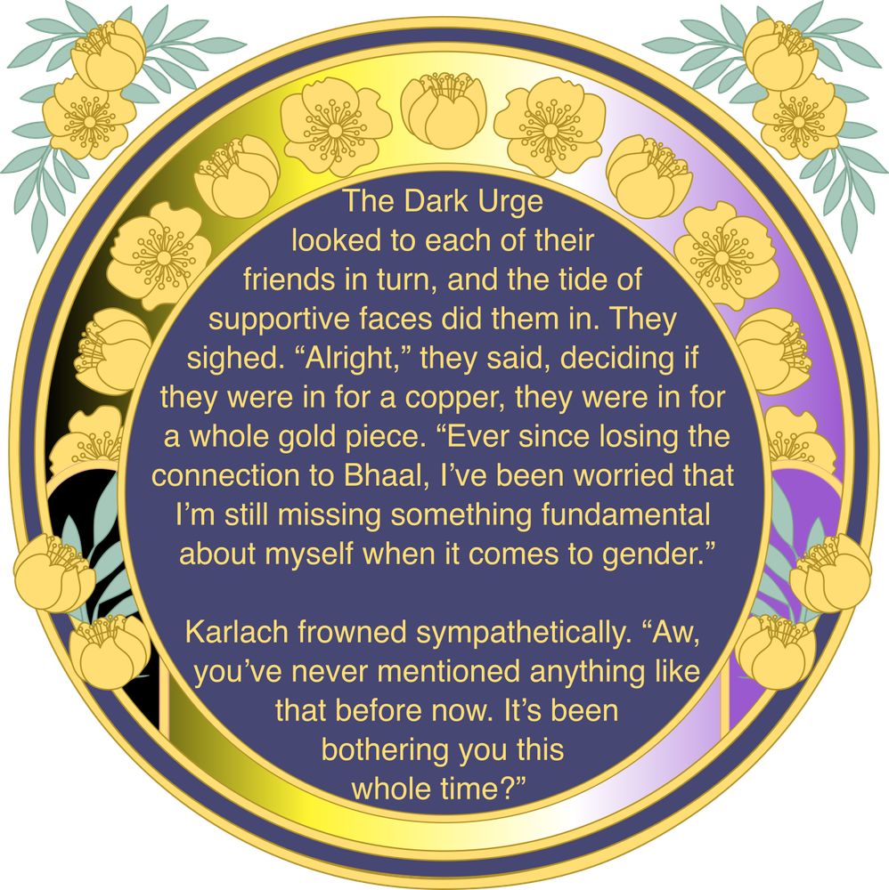 A circular navy and yellow art nouveau style graphic, with a frame in the colors of the nonbinary flag. There is a preview of an fic that reads: The Dark Urge looked to each of their friends in turn, and the tide of supportive faces did them in. "Alright," they said, deciding if they were in for a copper, they were in for a whole gold piece. "Ever since losing the connection to Bhaal, I've been worried that I'm still missing something fundamenatl about myself when it comes to gender. 
Karlach frowned sympathetically. "Aw, you've never mentioned anything like that before now. It's been bothering you this whole time?"