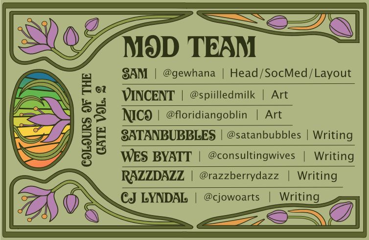 A green, art-nouveau style graphic with purple, yellow, and rainbow accents that reads: Colours of the Gate Vol. 2 Mod Team. Sam, @gewhana, head/socmed/layout. Vincent, @spiilledmilk art. Nico, @floridiangoblin, art. Satanbubbles, @satanbubbles writing. Wes Byatt, @consultingwives, writing. Razzdazz, @razzberrydazz, writing. CJ Lyndal, @cjowoarts, writing. 