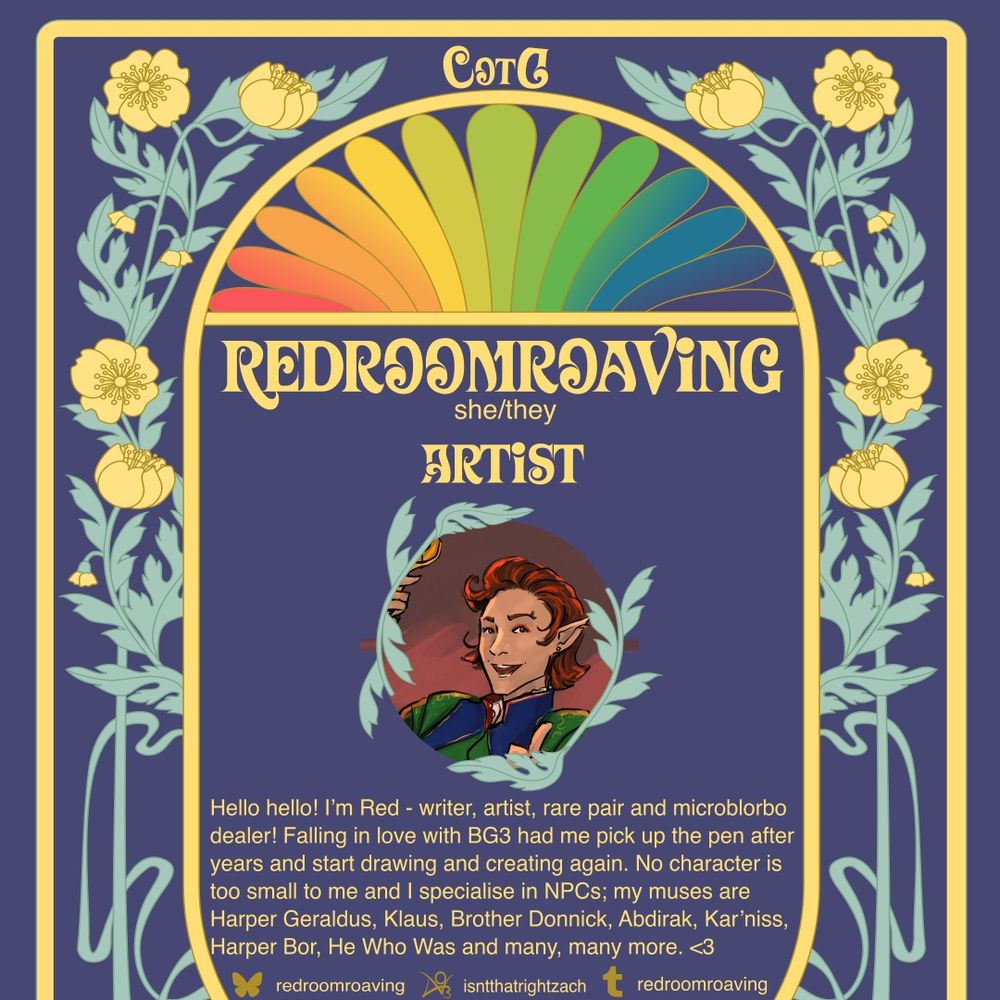 A navy and yellow art-nouveau style graphic for the zine Colours of the Gate. It reads: Redroomroaving. She/they. Artist. Hello hello! I’m Red - writer, artist, rare pair and microblorbo dealer! Falling in love with BG3 had me pick up the pen after years and start drawing and creating again. No character is too small to me and I specialise in NPCs; my muses are Harper Geraldus, Klaus, Brother Donnick, Abdirak, Kar’niss, Harper Bor, He Who Was and many, many more. <3 