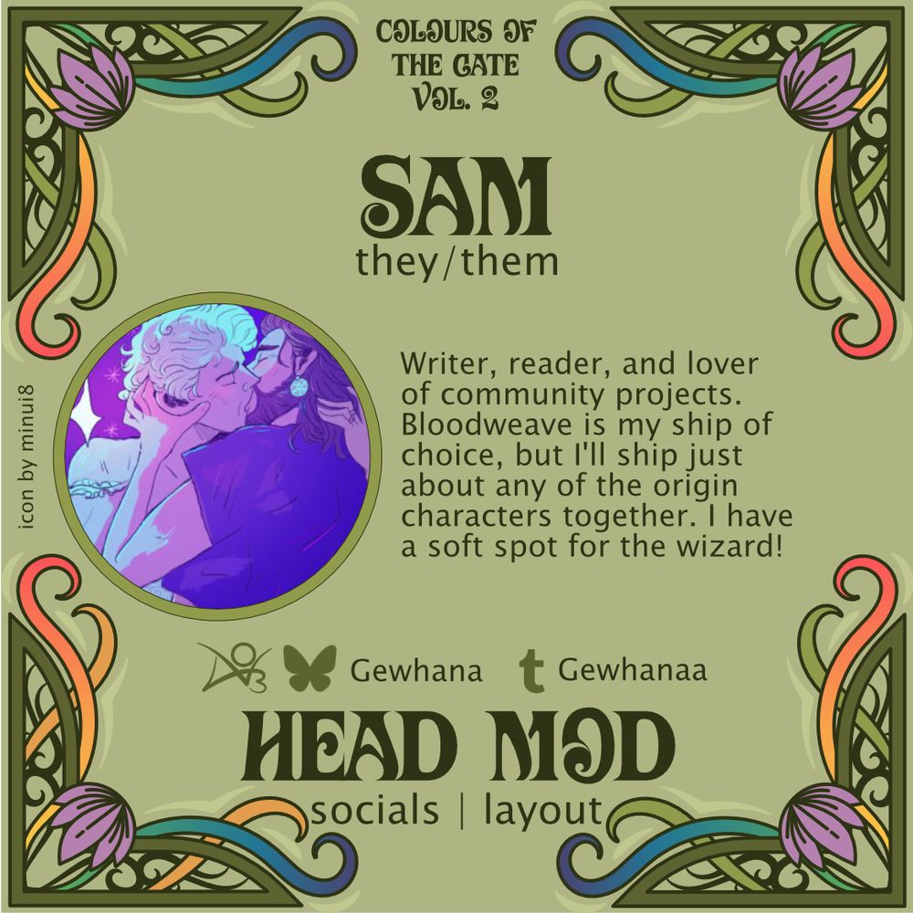 A green, art-nouveau style graphic with purple, yellow, and rainbow accents that reads: Colours of the Gate Vol. 2. Sam. they/them. Writer, reader, and lover of community projects. Bloodweave is my ship of choice, but I'll ship just about any of the origin characters together. I have a soft spot for the wizard! AO3 & bsky: Gewhana. Tumblr: Gewhanaa. icon by minui8. Head Mod. Socials/layout