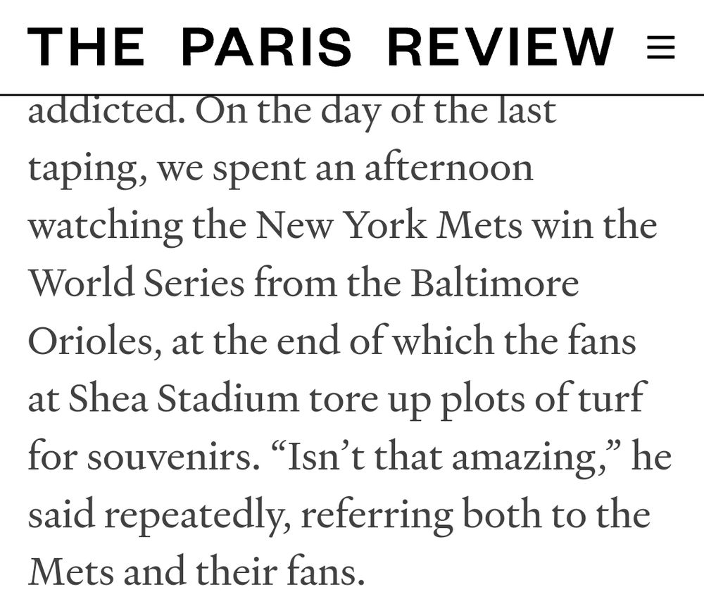 It's a screen capture of a snippet of an interview with John Cheever, published in The Paris Review. The text reads: "On the day of the last taping, we spent an afternoon watching the New York Mets win the World Series from the Baltimore Orioles, at the end of which the fans at Shea Stadium tore up plots of turf for souvenirs. 'Isn’t that amazing,' he said repeatedly, referring both to the Mets and their fans."
