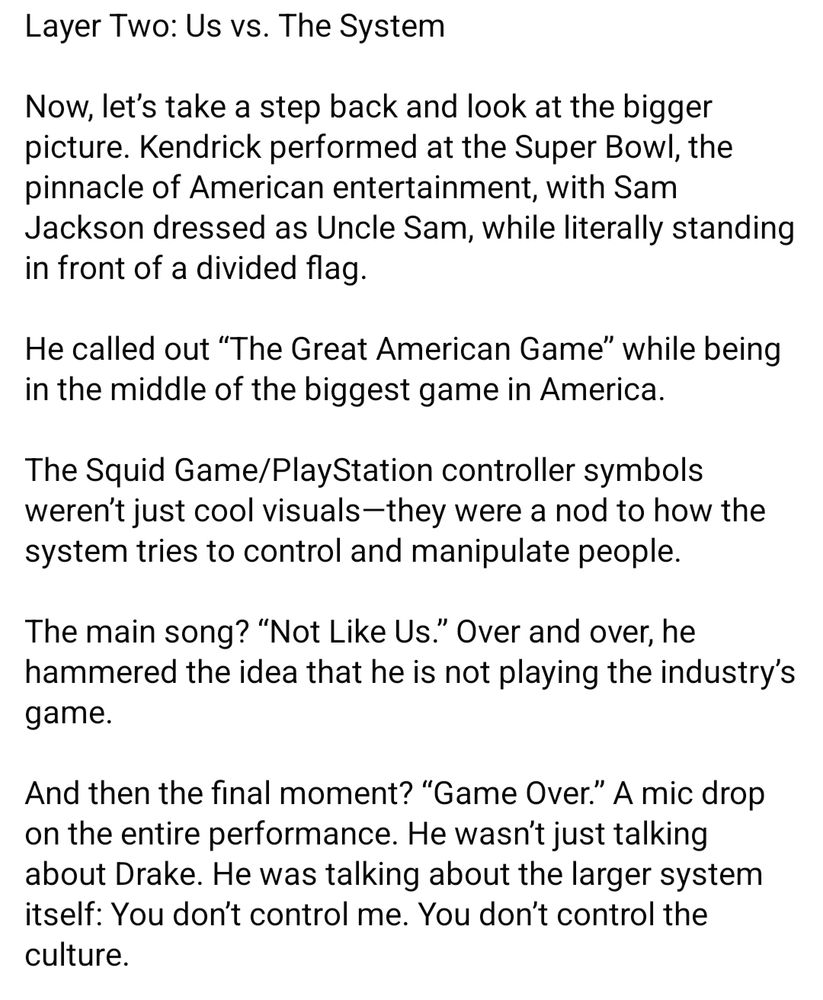 From Walter Ward on FB (3/4):

Layer Two: Us vs. The System

Now, let’s take a step back and look at the bigger picture. Kendrick performed at the Super Bowl, the pinnacle of American entertainment, with Sam Jackson dressed as Uncle Sam, while literally standing in front of a divided flag.

He called out “The Great American Game” while being in the middle of the biggest game in America.

The Squid Game/PlayStation controller symbols weren’t just cool visuals—they were a nod to how the system tries to control and manipulate people.

The main song? “Not Like Us.” Over and over, he hammered the idea that he is not playing the industry’s game.

And then the final moment? “Game Over.” A mic drop on the entire performance. He wasn’t just talking about Drake. He was talking about the larger system itself: You don’t control me. You don’t control the culture.