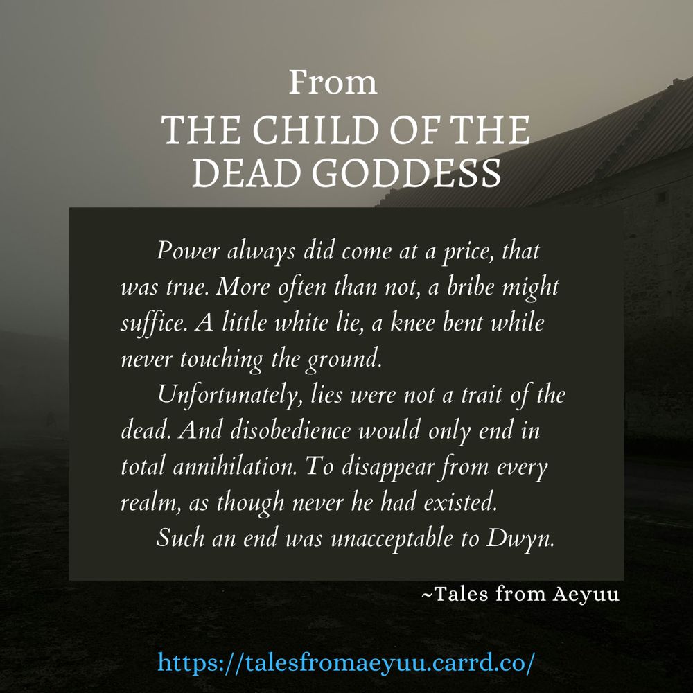 Snippet for the full Tales from Aeyuu story, The Child of the Dead Goddess: Power always did come at a price, that was true. More often than not, a bribe might suffice. A little white lie, a knee bent while never touching the ground. Unfortunately, lies were not a trait of the dead. And disobedience would only end in total annihilation. To disappear from every realm, as though never he had existed. Such an end was unacceptable to Dwyn.