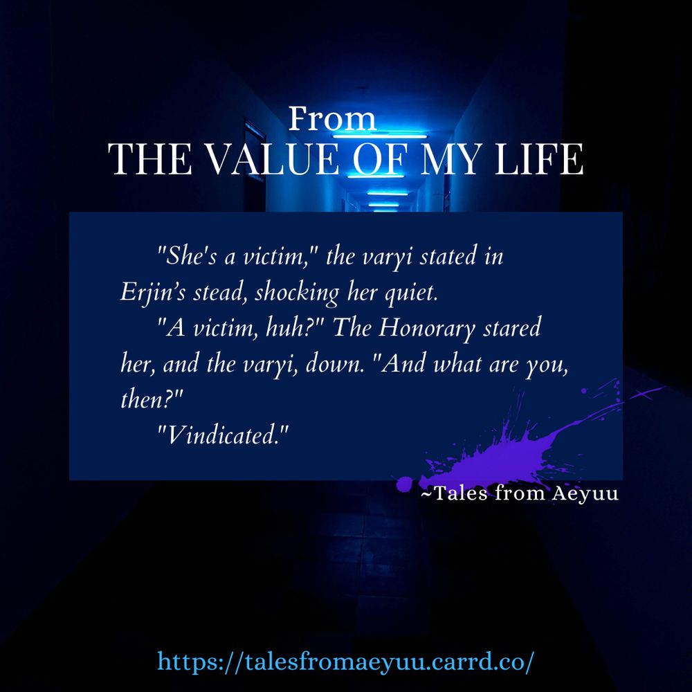 Snippet from story The value of my life, set in the world of Aeyuu.
"She's a victim," the varyi stated in her stead, shocking Erjin quiet.
"A victim, huh?" The Honorary stared her, and the varyi, down. "And what are you?"
"Vindicated."