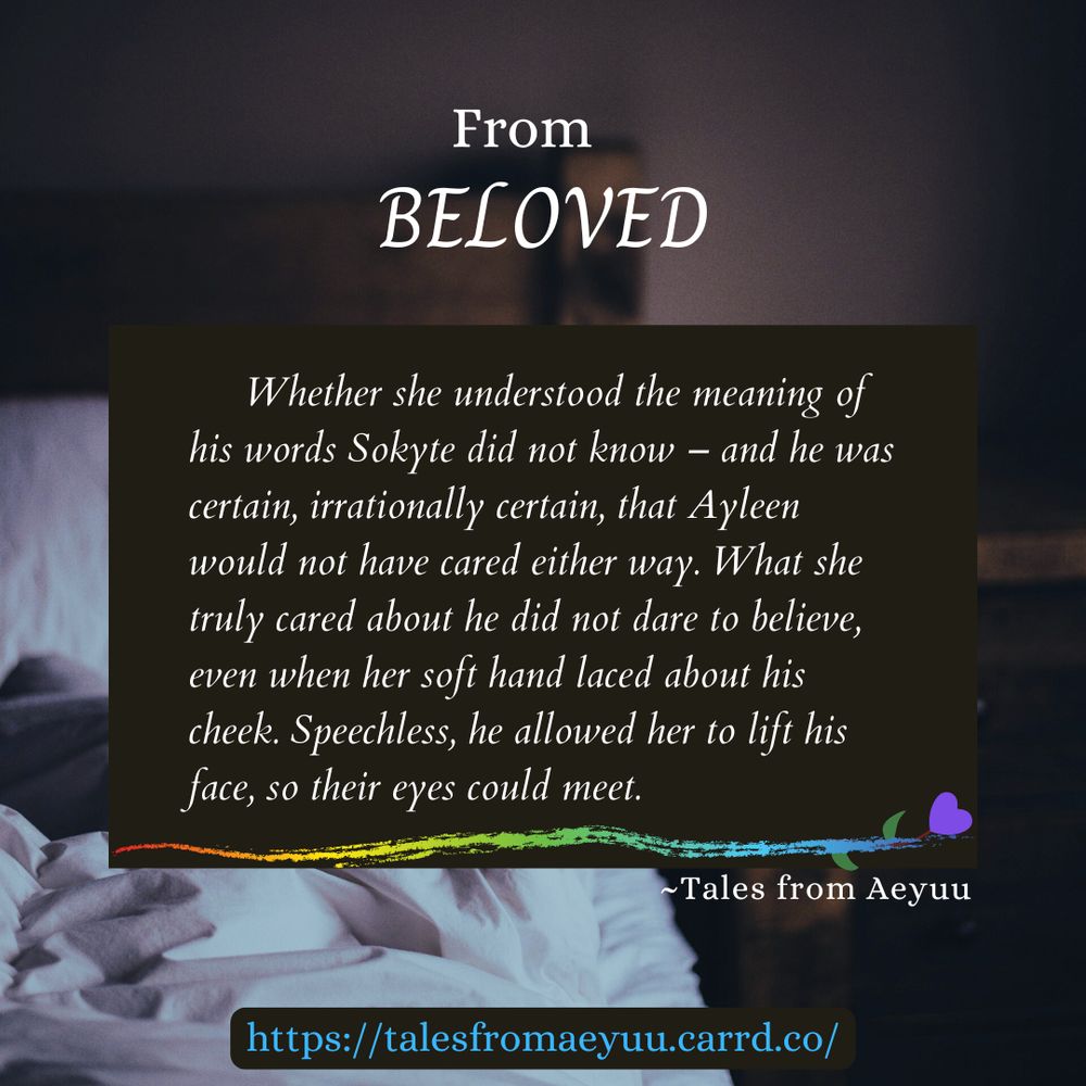 Snippet for the Tales from Aeyuu story: Beloved.
Whether she understood the meaning of his words he did not know – and he was certain, irrationally certain, that she would not have cared either way. What she truly cared about he did not dare to believe, even when her soft hand laced about his cheek. Speechless, he allowed her to lift his face, so their eyes could meet. 