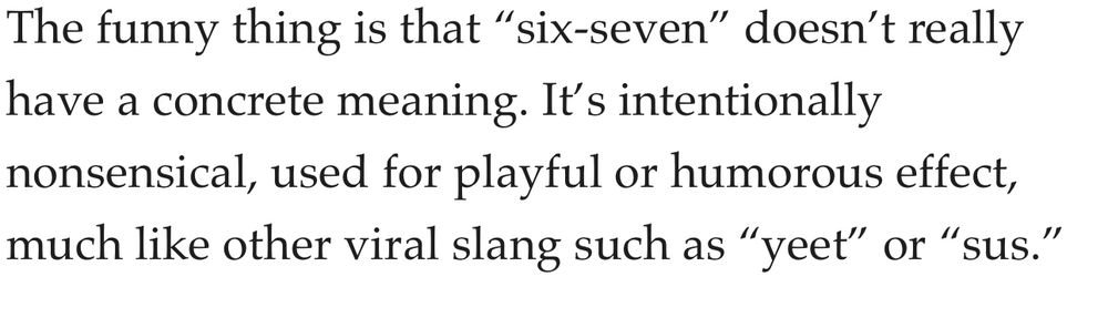 The funny thing is that "six-seven" doesn't really have a concrete meaning. It's intentionally nonsensical, used for playful or humorous effect, much like other viral slang such as "yeet" or "sus."
