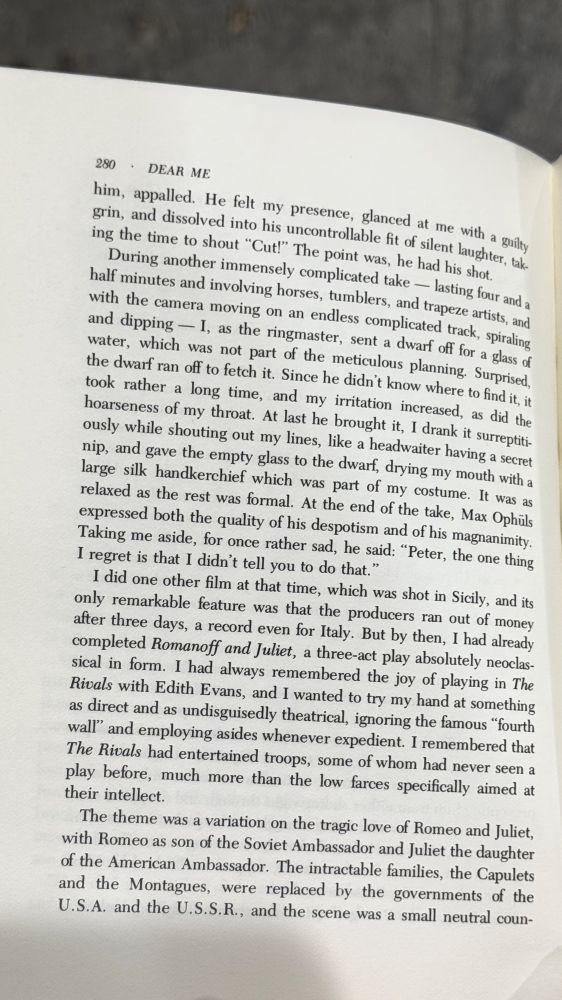 280 • DEAR ME
him, appalled. He felt my presence, glanced at me with a guilty grin, and dissolved into his uncontrollable fit of silent laughter, taking the time to shout "Cut!" The point was, he had his shot.
During another immensely complicated take lasting four and a half minutes and involving horses, tumblers, and trapeze artists, and with the camera moving on an endless complicated track, spiraling and dipping - 1, as the ringmaster, sent a dwarf off for a glass of water, which was not part of the meticulous planning. Surprised, the dwarf ran off to fetch it. Since he didn't know where to find it, it took rather a long time, and my irritation increased, as did the hoarseness of my throat. At last he brought it, 1 drank it surreptitiously while shouting out my lines, like a headwaiter having a secret nip, and gave the empty glass to the dwarf, drying my mouth with a large silk handkerchief which was part of my costume. It was as relaxed as the rest was formal. At the end of the take, Max Ophüls expressed both the quality of his despotism and of his magnanimity.
Taking me aside, for once rather sad, he said: "Peter, the one thing I regret is that I didn't tell you to do that."
I did one other film at that time, which was shot in Sicily, and its only remarkable feature was that the producers ran out of money after three days, a record even for Italy. But by then, I had already completed Romanoff and Juliet, a three-act play absolutely neoclassical in form. I had always remembered the joy of playing in The Rivals with Edith Evans, and I wanted to try my hand at something as direct and as undisguisedly theatrical, ignoring the famous "fourth wall" and employing asides whenever expedient. I remembered that The Rivals had entertained troops, some of whom had never seen a play before, much more than the low farces specifically aimed at their intellect.
The theme was a variation on the tragic love of Romeo and Juliet, with Romeo as son of the Soviet Ambassador and Julie…