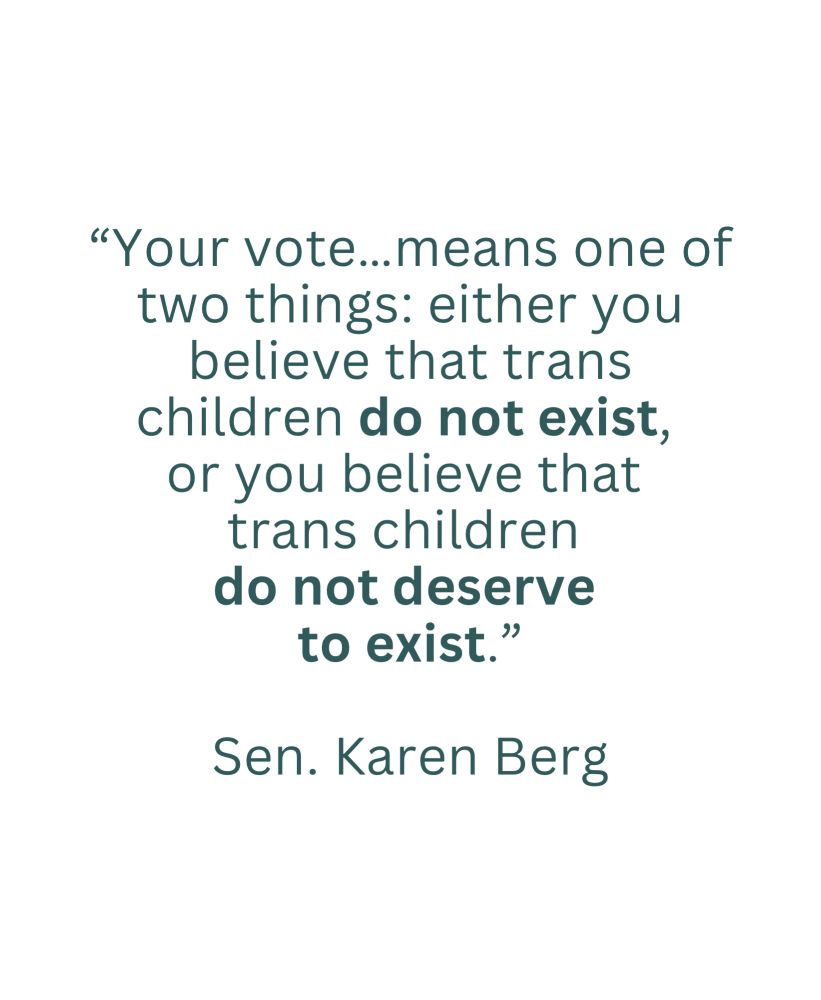 “Your vote…means one of two things: either you believe that trans children do not exist or you believe that trans children do not deserve to exist.” -Sen. Karen Berg