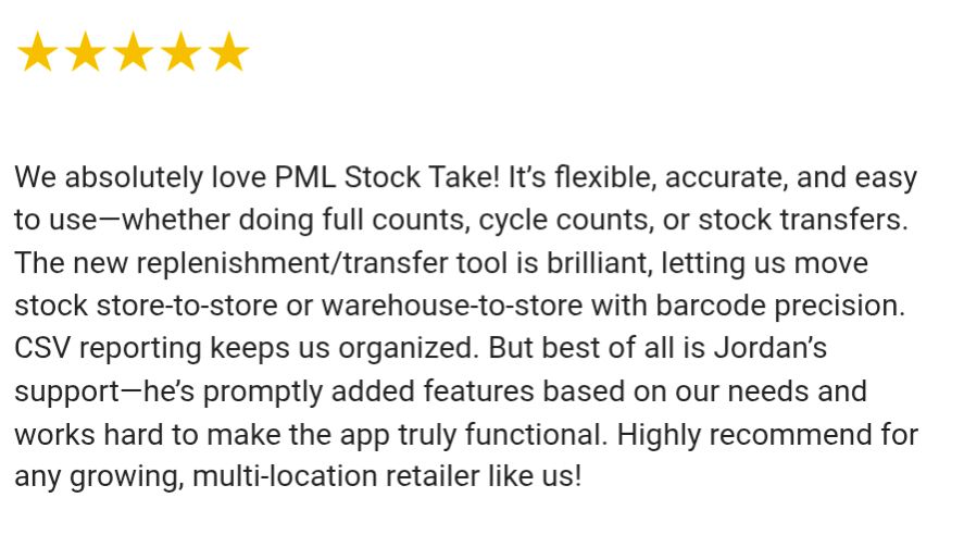 Screenshot of a new Shopify app store review. 5 stars. We absolutely love PML Stock Take! It’s flexible, accurate, and easy to use—whether doing full counts, cycle counts, or stock transfers. The new replenishment/transfer tool is brilliant, letting us move stock store‑to‑store or warehouse‑to‑store with barcode precision. CSV reporting keeps us organized. But best of all is Jordan’s support—he’s promptly added features based on our needs and works hard to make the app truly functional. Highly recommend for any growing, multi‑location retailer like us!

