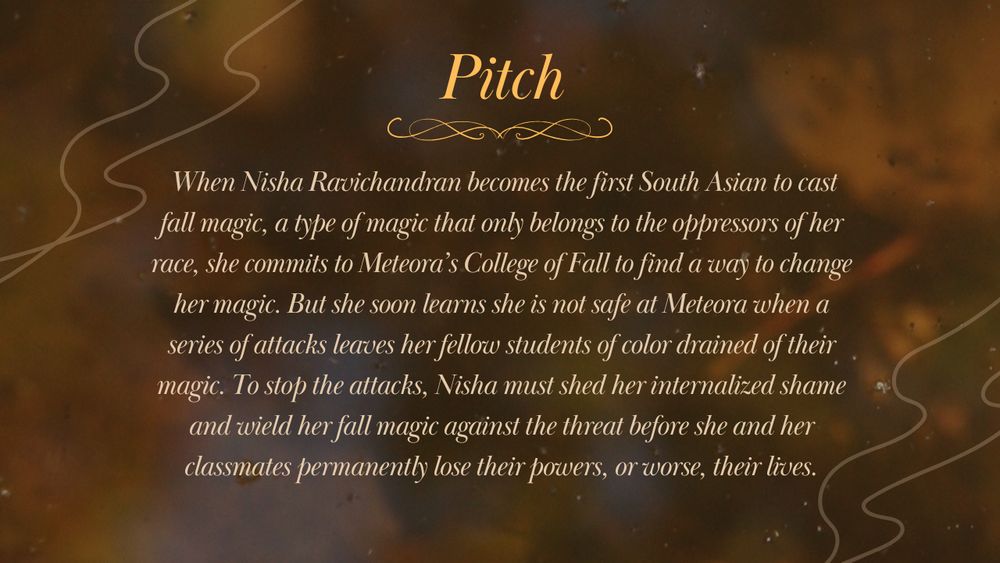 Pitch. When Nisha Ravichandran becomes the first South Asian to cast fall magic, a type of magic that only belongs to the oppressors of her race, she commits to Meteora's College of Fall to find a way to change her magic. But she soon learns she is not safe at Meteora when a series of attacks leaves her fellow students of color drained of their magic. To stop the attacks, Nisha must shed her internalized shame and wield her fall magic against the threat before she and her classmates permanently lose their powers, or worse, their lives.