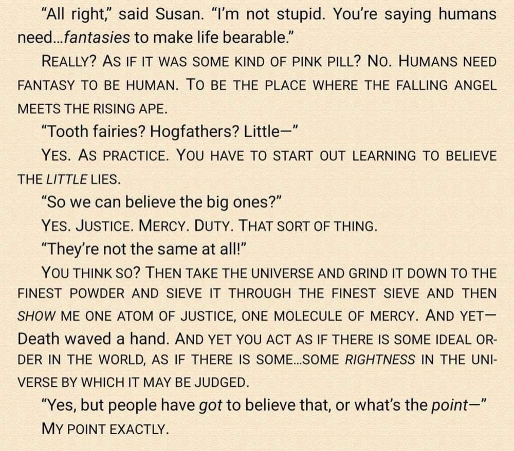All right," said Susan. "I'm not stupid. You're saying humans need... fantasies to make life bearable."

REALLY? AS IF IT WAS SOME KIND OF PINK PILL? NO. HUMANS NEED FANTASY TO BE HUMAN. TO BE THE PLACE WHERE THE FALLING ANGEL MEETS THE RISING APE.

"Tooth fairies? Hogfathers? Little—"

YES. AS PRACTICE. YOU HAVE TO START OUT LEARNING TO BELIEVE THE LITTLE LIES.

"So we can believe the big ones?"

YES. JUSTICE. MERCY. DUTY. THAT SORT OF THING.

"They're not the same at all!"

YOU THINK SO? THEN TAKE THE UNIVERSE AND GRIND IT DOWN TO THE FINEST POWDER AND SIEVE IT THROUGH THE FINEST SIEVE AND THEN SHOW ME ONE ATOM OF JUSTICE, ONE MOLECULE OF MERCY. AND YET—Death waved a hand. AND YET YOU ACT AS IF THERE IS SOME IDEAL ORDER IN THE WORLD, AS IF THERE IS SOME...SOME RIGHTNESS IN THE UNIVERSE BY WHICH IT MAY BE JUDGED.

"Yes, but people have got to believe that, or what's the point—"

MY POINT EXACTLY.