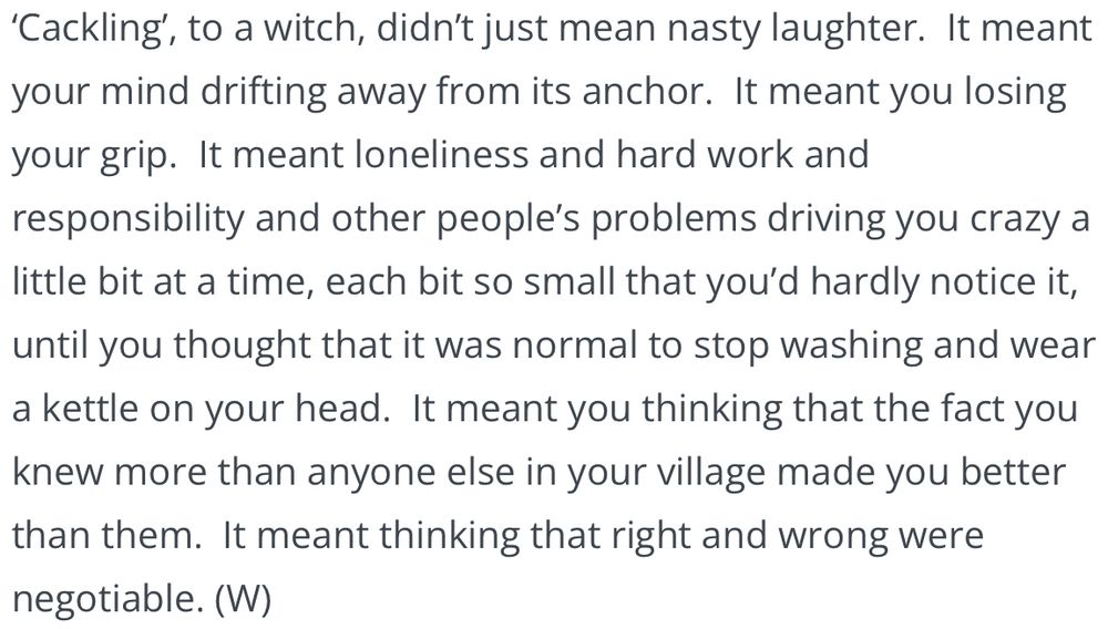 ‘Cackling’, to a witch, didn’t just mean nasty laughter.  It meant your mind drifting away from its anchor.  It meant you losing your grip.  It meant loneliness and hard work and responsibility and other people’s problems driving you crazy a little bit at a time, each bit so small that you’d hardly notice it, until you thought that it was normal to stop washing and wear a kettle on your head.  It meant you thinking that the fact you knew more than anyone else in your village made you better than them.  It meant thinking that right and wrong were negotiable. (W)
