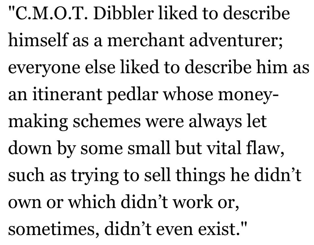 "C.M.O.T. Dibbler liked to describe himself as a merchant adventurer; everyone else liked to describe him as an itinerant pedlar whose money-making schemes were always let down by some small but vital flaw, such as trying to sell things he didn’t own or which didn’t work or, sometimes, didn’t even exist."