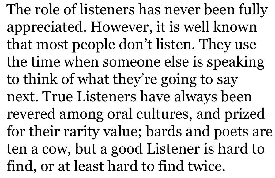 The role of listeners has never been fully appreciated. However, it is well known that most people don’t listen. They use the time when someone else is speaking to think of what they’re going to say next. True Listeners have always been revered among oral cultures, and prized for their rarity value; bards and poets are ten a cow, but a good Listener is hard to find, or at least hard to find twice.