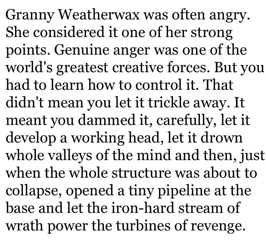 Granny Weatherwax was often angry. She considered it one of her strong points. Genuine anger was one of the world's greatest creative forces. But you had to learn how to control it. That didn't mean you let it trickle away. It meant you dammed it, carefully, let it develop a working head, let it drown whole valleys of the mind and then, just when the whole structure was about to collapse, opened a tiny pipeline at the base and let the iron-hard stream of wrath power the turbines of revenge.