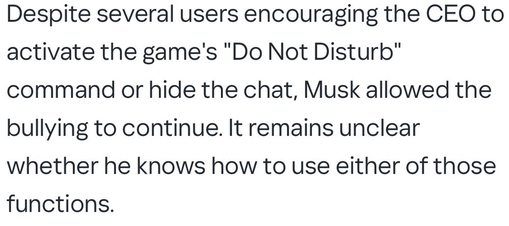 Despite several users encouraging the CEO to activate the game's "Do Not Disturb" command or hide the chat, Musk allowed the bullying to continue. It remains unclear whether he knows how to use either of those functions.