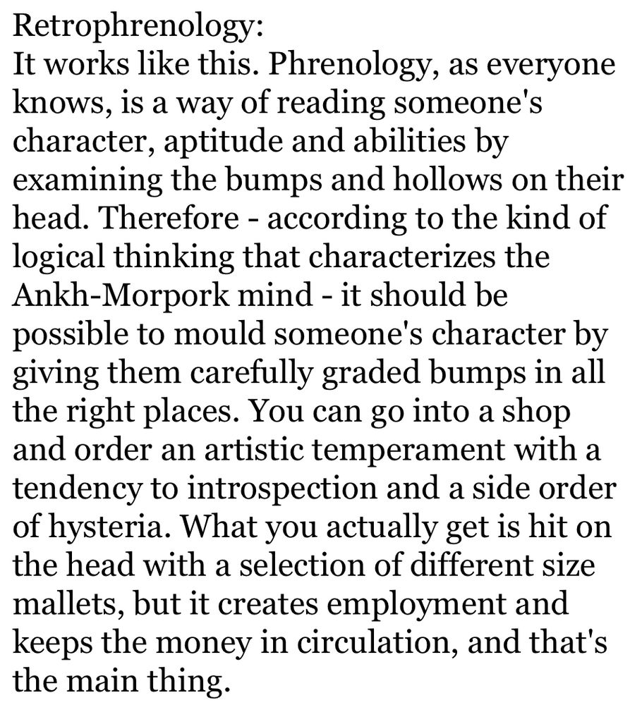 Retrophrenology:
It works like this. Phrenology, as everyone knows, is a way of reading someone's character, aptitude and abilities by examining the bumps and hollows on their head. Therefore - according to the kind of logical thinking that characterizes the Ankh-Morpork mind - it should be possible to mould someone's character by giving them carefully graded bumps in all the right places. You can go into a shop and order an artistic temperament with a tendency to introspection and a side order of hysteria. What you actually get is hit on the head with a selection of different size mallets, but it creates employment and keeps the money in circulation, and that's the main thing.