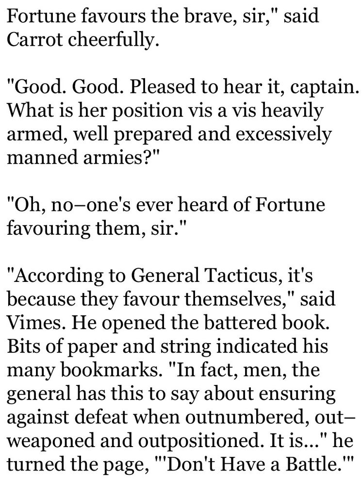 Fortune favours the brave, sir," said Carrot cheerfully.

"Good. Good. Pleased to hear it, captain. What is her position vis a vis heavily armed, well prepared and excessively manned armies?"

"Oh, no–one's ever heard of Fortune favouring them, sir."

"According to General Tacticus, it's because they favour themselves," said Vimes. He opened the battered book. Bits of paper and string indicated his many bookmarks. "In fact, men, the general has this to say about ensuring against defeat when outnumbered, out–weaponed and outpositioned. It is..." he turned the page, "'Don't Have a Battle.'"
