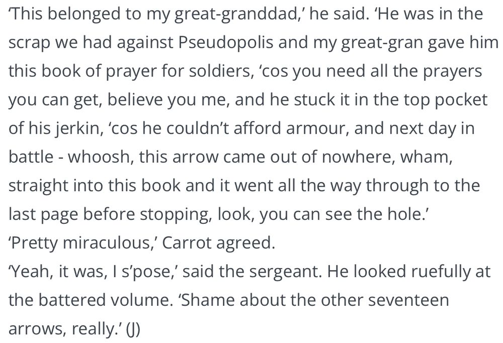 ‘This belonged to my great-granddad,’ he said. ‘He was in the scrap we had against Pseudopolis and my great-gran gave him this book of prayer for soldiers, ‘cos you need all the prayers you can get, believe you me, and he stuck it in the top pocket of his jerkin, ‘cos he couldn’t afford armour, and next day in battle - whoosh, this arrow came out of nowhere, wham, straight into this book and it went all the way through to the last page before stopping, look, you can see the hole.’
‘Pretty miraculous,’ Carrot agreed.
‘Yeah, it was, I s’pose,’ said the sergeant. He looked ruefully at the battered volume. ‘Shame about the other seventeen arrows, really.’ (J)