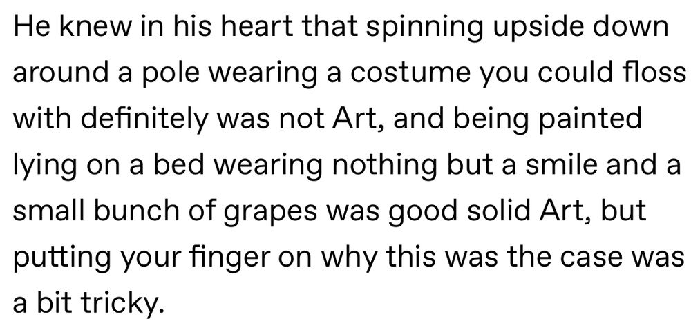 He knew in his heart that spinning upside down around a pole wearing a costume you could floss with definitely was not Art, and being painted lying on a bed wearing nothing but a smile and a small bunch of grapes was good solid Art, but putting your finger on why this was the case was a bit tricky.