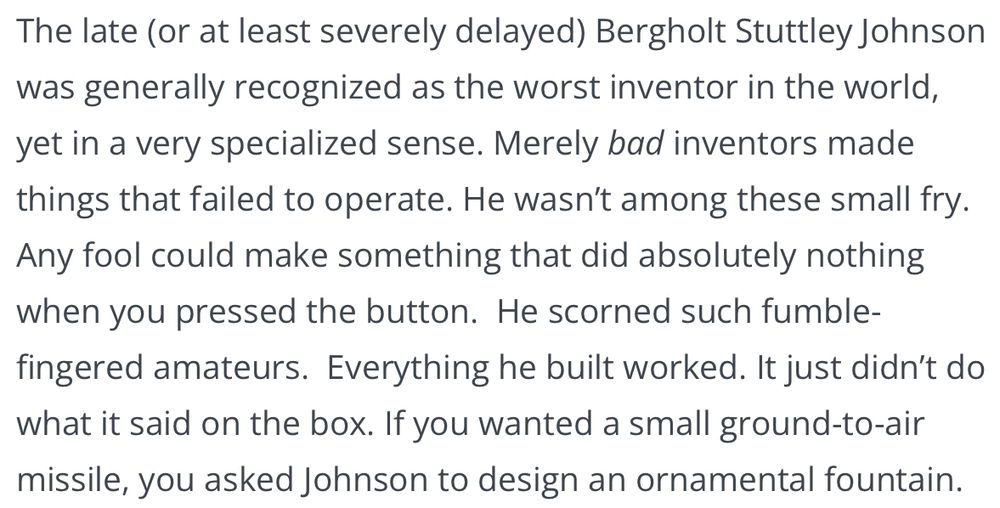The late (or at least severely delayed) Bergholt Stuttley Johnson was generally recognized as the worst inventor in the world, yet in a very specialized sense. Merely bad inventors made things that failed to operate. He wasn’t among these small fry.  Any fool could make something that did absolutely nothing when you pressed the button.  He scorned such fumble-fingered amateurs.  Everything he built worked. It just didn’t do what it said on the box. If you wanted a small ground-to-air missile, you asked Johnson to design an ornamental fountain.
