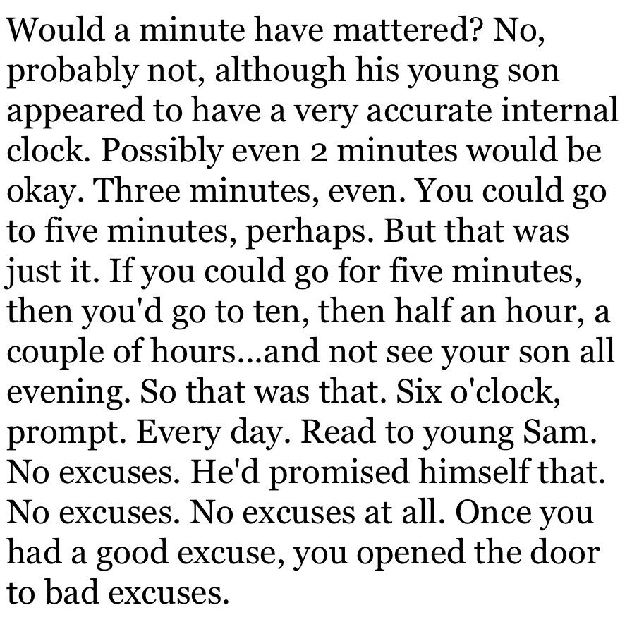 Would a minute have mattered? No, probably not, although his young son appeared to have a very accurate internal clock. Possibly even 2 minutes would be okay. Three minutes, even. You could go to five minutes, perhaps. But that was just it. If you could go for five minutes, then you'd go to ten, then half an hour, a couple of hours...and not see your son all evening. So that was that. Six o'clock, prompt. Every day. Read to young Sam. No excuses. He'd promised himself that. No excuses. No excuses at all. Once you had a good excuse, you opened the door to bad excuses.