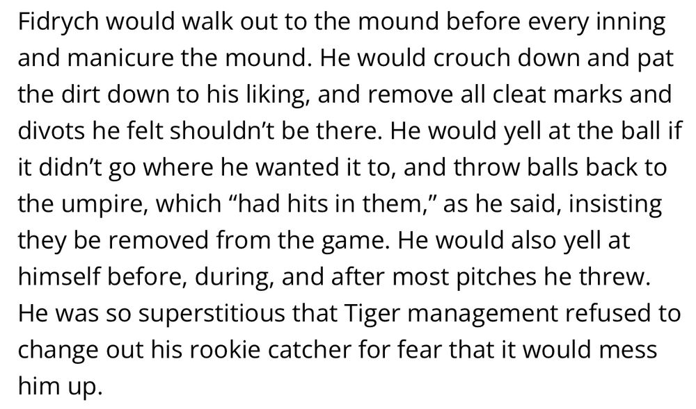 Fidrych would walk out to the mound before every inning and manicure the mound. He would crouch down and pat the dirt down to his liking, and remove all cleat marks and divots he felt shouldn’t be there. He would yell at the ball if it didn’t go where he wanted it to, and throw balls back to the umpire, which “had hits in them,” as he said, insisting they be removed from the game. He would also yell at himself before, during, and after most pitches he threw. He was so superstitious that Tiger management refused to change out his rookie catcher for fear that it would mess him up.