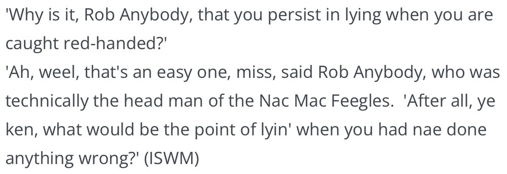 ‘Why is it, Rob Anybody, that you persist in lying when you are caught red-handed?'
'Ah, weel, that's an easy one, miss, said Rob Anybody, who was technically the head man of the Nac Mac Feegles.  'After all, ye ken, what would be the point of lyin' when you had nae done anything wrong?' (ISWM)