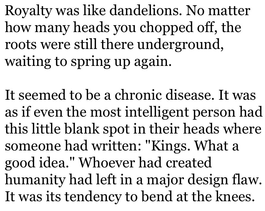 Royalty was like dandelions. No matter how many heads you chopped off, the roots were still there underground, waiting to spring up again.

It seemed to be a chronic disease. It was as if even the most intelligent person had this little blank spot in their heads where someone had written: "Kings. What a good idea." Whoever had created humanity had left in a major design flaw. It was its tendency to bend at the knees.