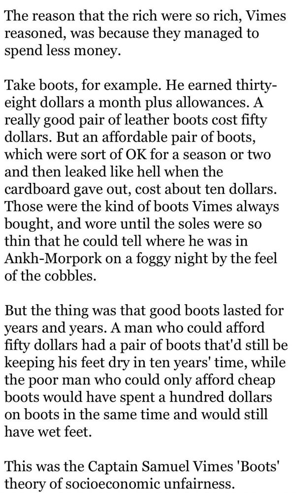 The reason that the rich were so rich, Vimes reasoned, was because they managed to spend less money.

Take boots, for example. He earned thirty-eight dollars a month plus allowances. A really good pair of leather boots cost fifty dollars. But an affordable pair of boots, which were sort of OK for a season or two and then leaked like hell when the cardboard gave out, cost about ten dollars.

Those were the kind of boots Vimes always bought, and wore until the soles were so thin that he could tell where he was in Ankh-Morpork on a foggy night by the feel of the cobbles.

But the thing was that good boots lasted for years and years. A man who could afford fifty dollars had a pair of boots that'd still be keeping his feet dry in ten years' time, while the poor man who could only afford cheap boots would have spent a hundred dollars on boots in the same time and would still have wet feet.

This was the Captain Samuel Vimes 'Boots' theory of socioeconomic unfairness.