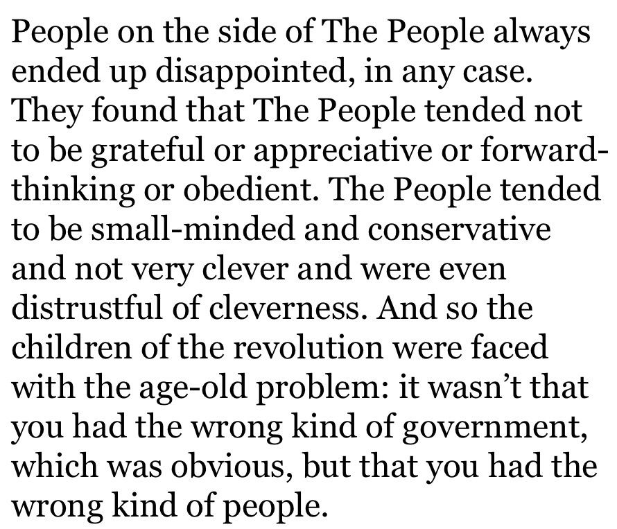 People on the side of The People always ended up disappointed, in any case. They found that The People tended not to be grateful or appreciative or forward-thinking or obedient. The People tended to be small-minded and conservative and not very clever and were even distrustful of cleverness. And so the children of the revolution were faced with the age-old problem: it wasn’t that you had the wrong kind of government, which was obvious, but that you had the wrong kind of people.