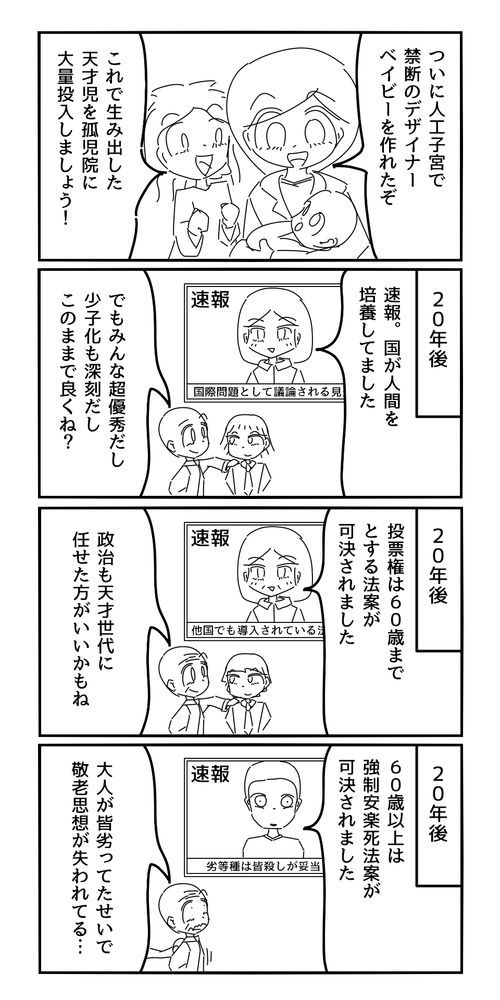 博士「ついに人工子宮で禁断のデザイナーベイビーを作れるようになったぞ」
助手「これで生み出した天才児を孤児院に大量投入しましょう！」
20年後
アナウンサー「速報。国が人間を培養してました」
市民「でもみんな超優秀だし少子化も深刻だし、このままで良くね？」
20年後
アナウンサー「投票権は60歳までとする法案が可決されました」
市民「政治も天才世代に任せた方がいいかもね」
20年後
アナウンサー「60歳以上は強制安楽死法案が可決されました」
老人「大人がみんな劣っていたせいで、敬老思想が失われてる…」